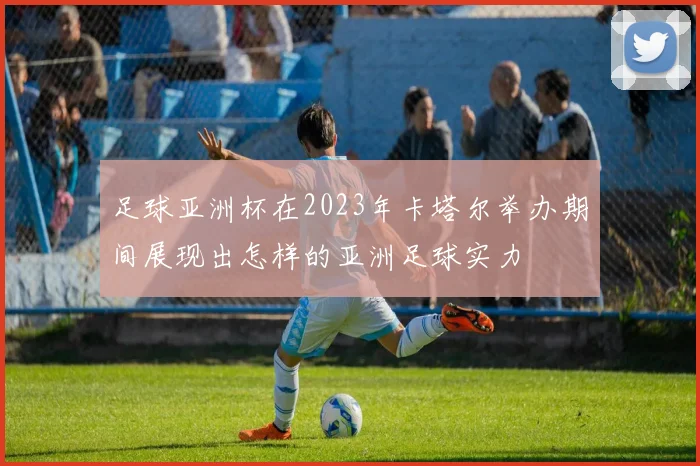 足球亚洲杯在2023年卡塔尔举办期间展现出怎样的亚洲足球实力