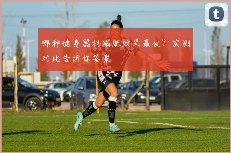 哪种健身器材减肥效果最快？实测对比告诉你答案