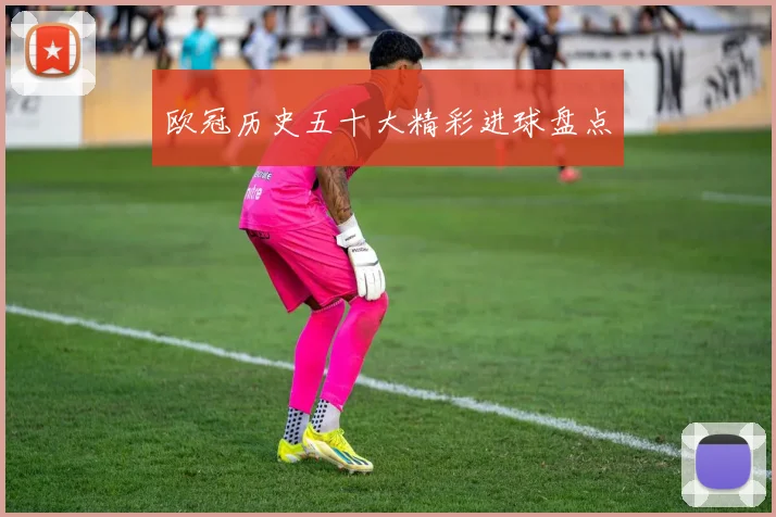 欧冠历史五十大精彩进球盘点