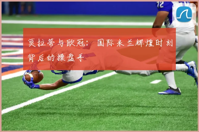 莫拉蒂与欧冠：国际米兰辉煌时刻背后的操盘手