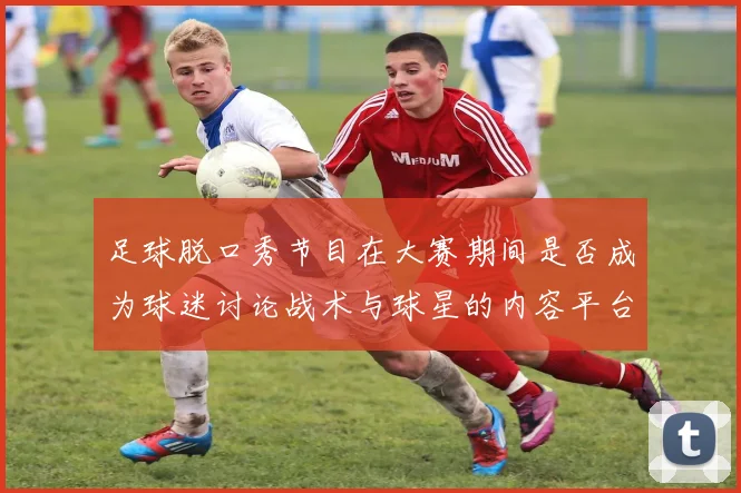 足球脱口秀节目在大赛期间是否成为球迷讨论战术与球星的内容平台